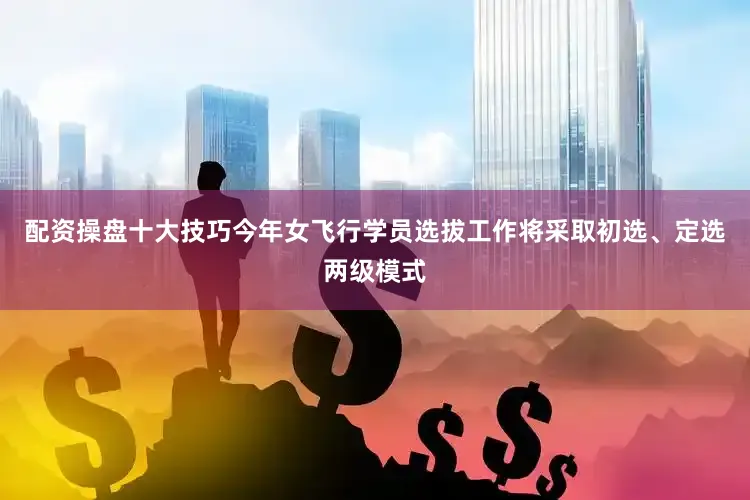 配资操盘十大技巧今年女飞行学员选拔工作将采取初选、定选两级模式