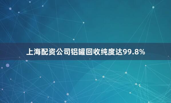 上海配资公司铝罐回收纯度达99.8%