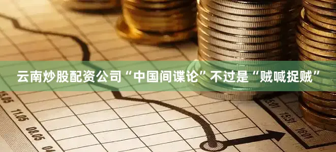 云南炒股配资公司“中国间谍论”不过是“贼喊捉贼”