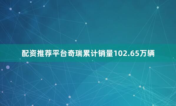 配资推荐平台奇瑞累计销量102.65万辆