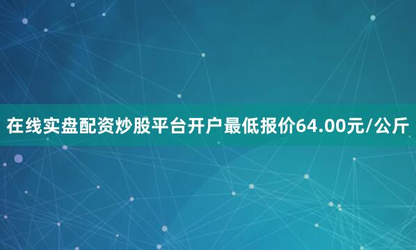 在线实盘配资炒股平台开户最低报价64.00元/公斤
