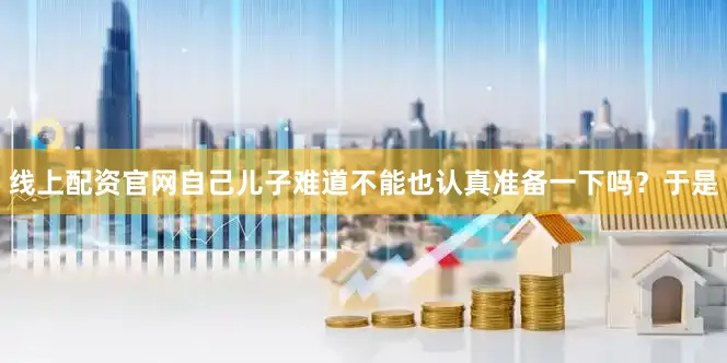 线上配资官网自己儿子难道不能也认真准备一下吗？于是