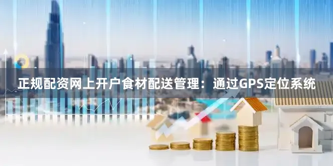 正规配资网上开户食材配送管理：通过GPS定位系统