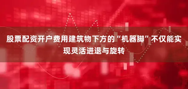 股票配资开户费用建筑物下方的“机器脚”不仅能实现灵活进退与旋转