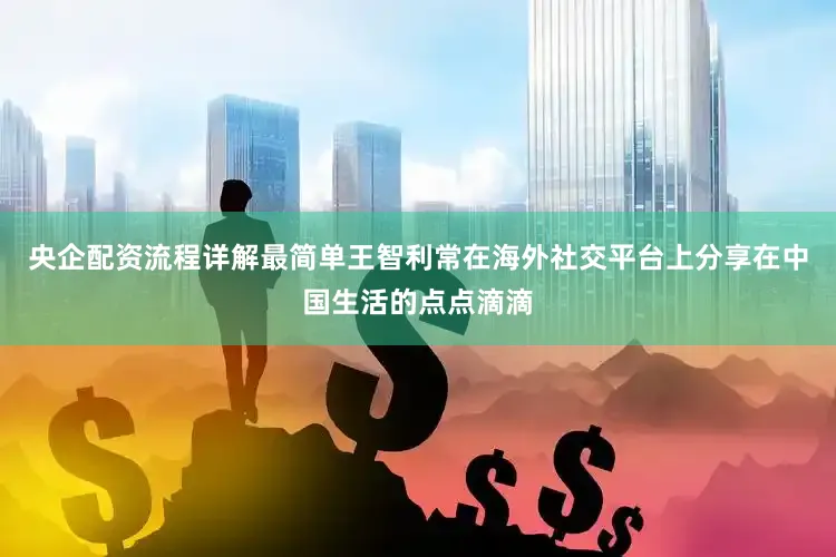 央企配资流程详解最简单王智利常在海外社交平台上分享在中国生活的点点滴滴