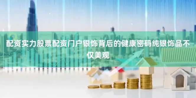 配资实力股票配资门户银饰背后的健康密码纯银饰品不仅美观