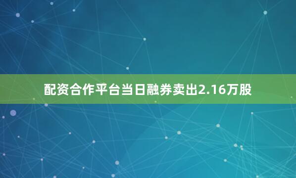 配资合作平台当日融券卖出2.16万股